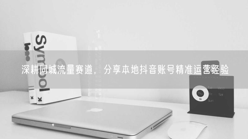 深耕同城流量赛道，分享本地抖音账号精准运营经验