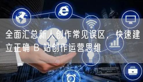 全面汇总新人创作常见误区，快速建立正确 B 站创作运营思维