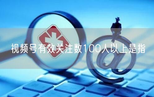 视频号有效关注数100人以上是指