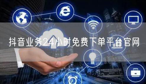 抖音业务24小时免费下单平台官网
