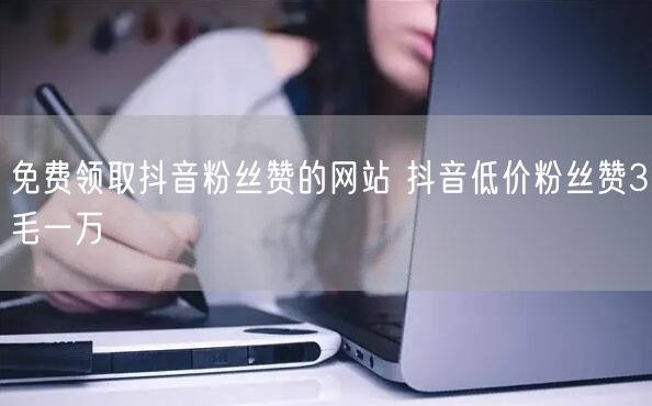 免费领取抖音粉丝赞的网站 抖音低价粉丝赞3毛一万