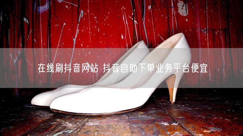 在线刷抖音网站 抖音自助下单业务平台便宜