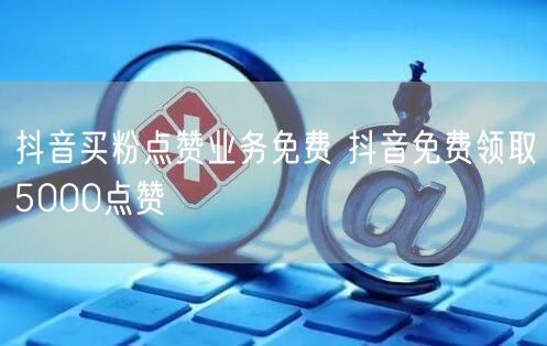 抖音买粉点赞业务免费 抖音免费领取5000点赞