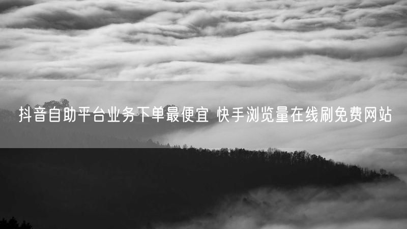 抖音自助平台业务下单最便宜 快手浏览量在线刷免费网站