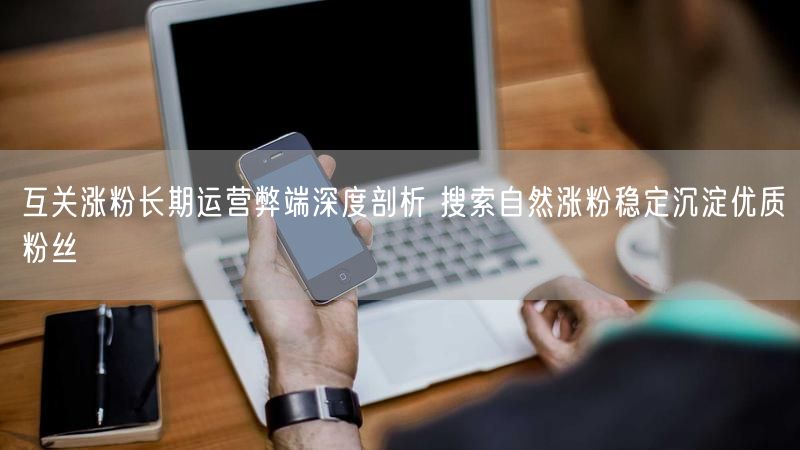 互关涨粉长期运营弊端深度剖析 搜索自然涨粉稳定沉淀优质粉丝