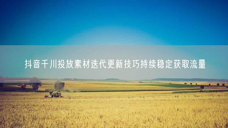 抖音千川投放素材迭代更新技巧持续稳定获取流量