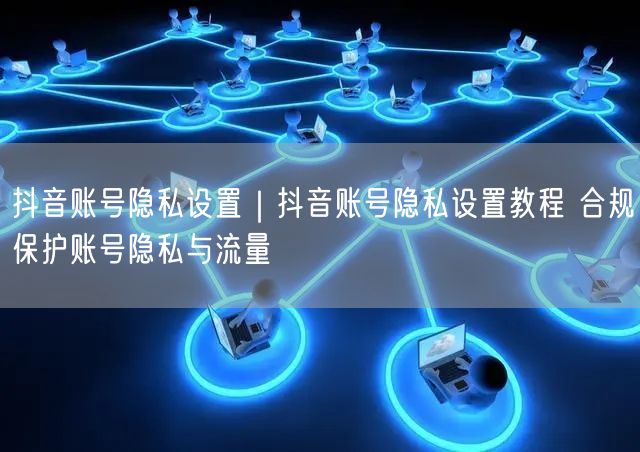 抖音账号隐私设置|抖音账号隐私设置教程 合规保护账号隐私与流量