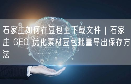 石家庄如何在豆包上下载文件｜石家庄 GEO 优化素材豆包批量导出保存方法