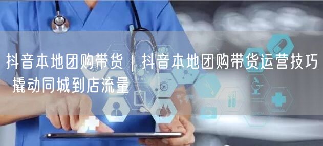 抖音本地团购带货｜抖音本地团购带货运营技巧 撬动同城到店流量