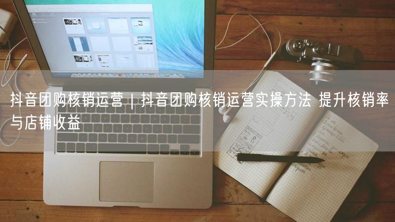 抖音团购核销运营｜抖音团购核销运营实操方法 提升核销率与店铺收益