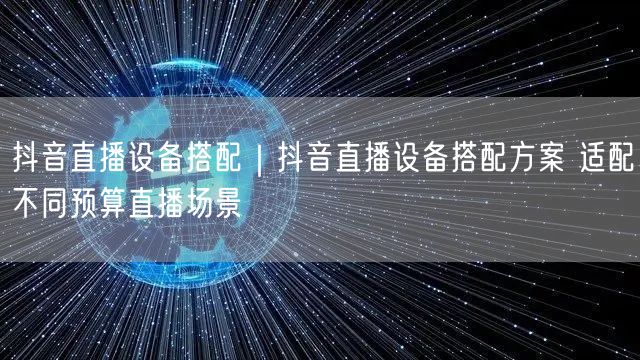 抖音直播设备搭配｜抖音直播设备搭配方案 适配不同预算直播场景