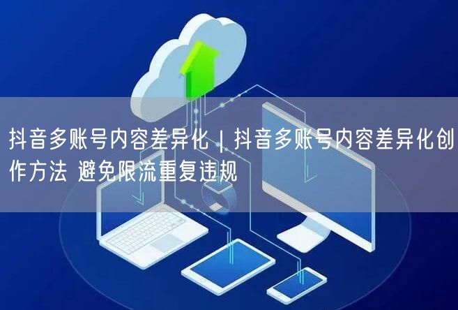 抖音多账号运营：内容差异化实操方法与限流规避