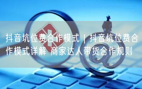 抖音坑位费合作模式｜抖音坑位费合作模式详解 商家达人带货合作规则