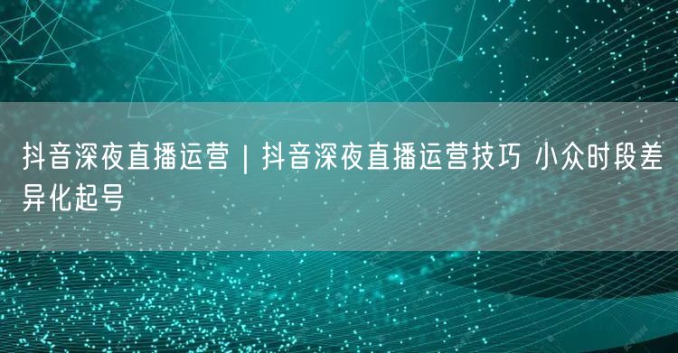 抖音深夜直播：小众时段差异化起号与直播技巧实操