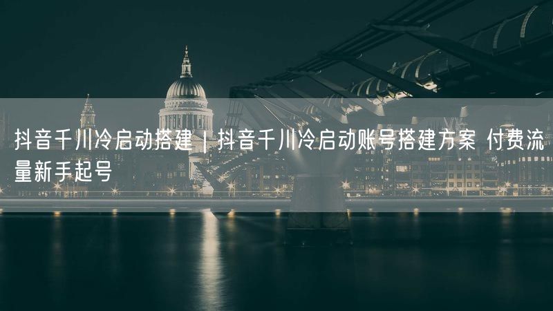 抖音千川冷启动攻略：账号搭建+付费流量新手快速起号