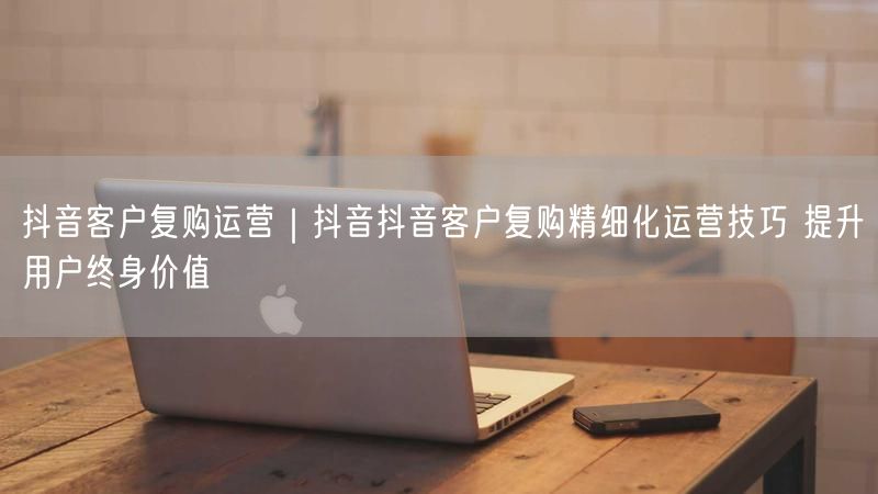 天兔网--抖音抖音客户复购精细化运营技巧 提升用户终身价值