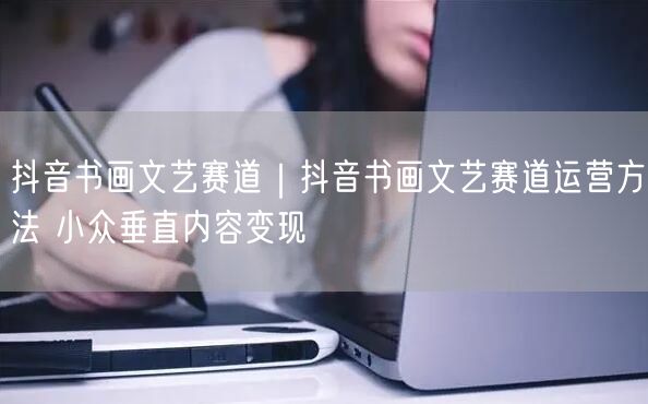 抖音书画文艺赛道｜抖音书画文艺赛道运营方法 小众垂直内容变现