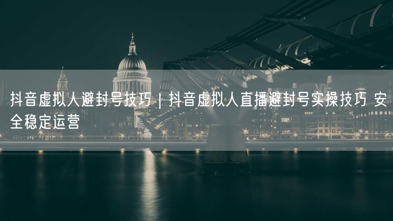 抖音虚拟人避封号技巧｜抖音虚拟人直播避封号实操技巧 安全稳定运营