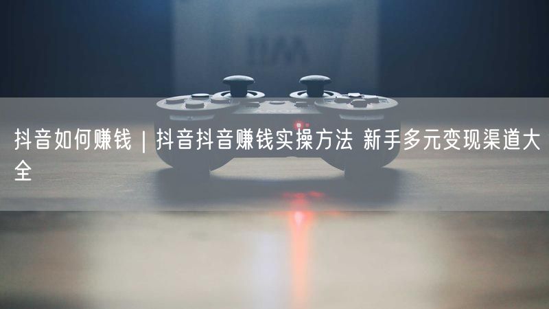 抖音如何赚钱｜抖音抖音赚钱实操方法 新手多元变现渠道大全