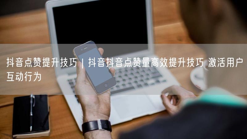 抖音点赞提升技巧｜抖音抖音点赞量高效提升技巧 激活用户互动行为