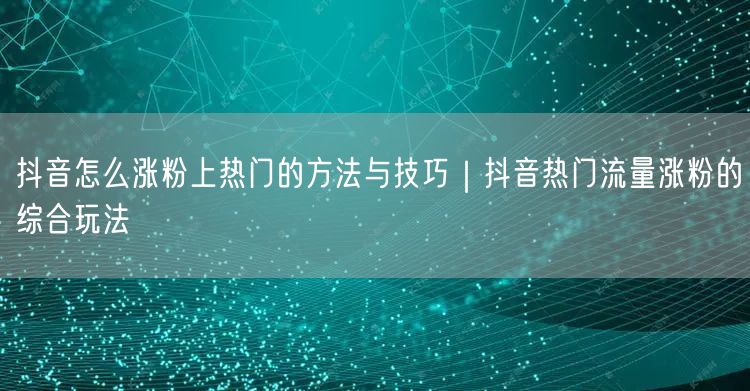 抖音怎么涨粉上热门的方法与技巧｜抖音热门流量涨粉的综合玩法